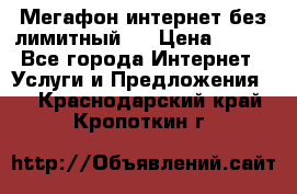 Мегафон интернет без лимитный   › Цена ­ 800 - Все города Интернет » Услуги и Предложения   . Краснодарский край,Кропоткин г.